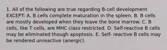 1. All of the following are true regarding B-cell development EXCEPT: A. B cells complete maturation in the spleen. B. B cells are mostly developed when they leave the bone marrow. C. B cells, like T cells, are MHC class restricted. D. Self-reactive B cells may be eliminated though apoptosis. E. Self- reactive B cells may be rendered unreactive (anergic).