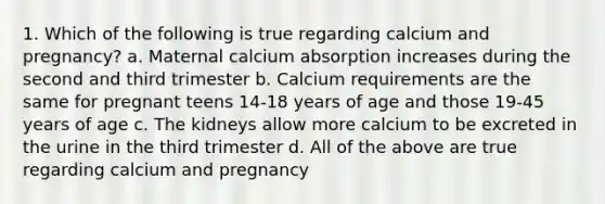 1. Which of the following is true regarding calcium and pregnancy? a. Maternal calcium absorption increases during the second and third trimester b. Calcium requirements are the same for pregnant teens 14-18 years of age and those 19-45 years of age c. The kidneys allow more calcium to be excreted in the urine in the third trimester d. All of the above are true regarding calcium and pregnancy