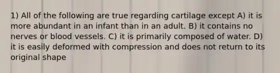 1) All of the following are true regarding cartilage except A) it is more abundant in an infant than in an adult. B) it contains no nerves or blood vessels. C) it is primarily composed of water. D) it is easily deformed with compression and does not return to its original shape