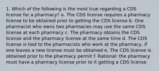 1. Which of the following is the most true regarding a CDS license for a pharmacy? a. The CDS license requires a pharmacy license to be obtained prior to getting the CDS license b. One pharmacist who owns two pharmacies may use the same CDS license at each pharmacy c. The pharmacy obtains the CDS license and the pharmacy license at the same time d. The CDS license is tied to the pharmacists who work at the pharmacy, if one leaves a new license must be obtained e. The CDS license is obtained prior to the pharmacy permit f. Rational: the pharmacy must have a pharmacy license prior to it getting a CDS license