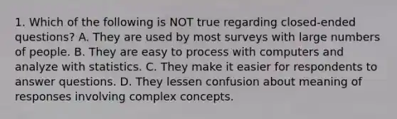 1. Which of the following is NOT true regarding closed-ended questions? A. They are used by most surveys with large numbers of people. B. They are easy to process with computers and analyze with statistics. C. They make it easier for respondents to answer questions. D. They lessen confusion about meaning of responses involving complex concepts.