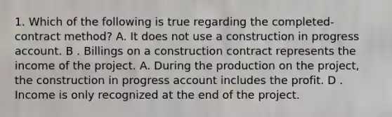 1. Which of the following is true regarding the completed-contract method? A. It does not use a construction in progress account. B . Billings on a construction contract represents the income of the project. A. During the production on the project, the construction in progress account includes the profit. D . Income is only recognized at the end of the project.