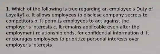 1. Which of the following is true regarding an employee's Duty of Loyalty? a. It allows employees to disclose company secrets to competitors b. It permits employees to act against the employer's interests c. It remains applicable even after the employment relationship ends, for confidential information d. It encourages employees to prioritize personal interests over employer's interests