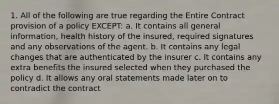 1. All of the following are true regarding the Entire Contract provision of a policy EXCEPT: a. It contains all general information, health history of the insured, required signatures and any observations of the agent. b. It contains any legal changes that are authenticated by the insurer c. It contains any extra benefits the insured selected when they purchased the policy d. It allows any oral statements made later on to contradict the contract