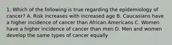 1. Which of the following is true regarding the epidemiology of cancer? A. Risk increases with increased age B. Caucasians have a higher incidence of cancer than African Americans C. Women have a higher incidence of cancer than men D. Men and women develop the same types of cancer equally