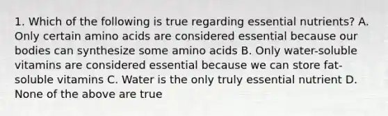 1. Which of the following is true regarding essential nutrients? A. Only certain amino acids are considered essential because our bodies can synthesize some amino acids B. Only water-soluble vitamins are considered essential because we can store fat-soluble vitamins C. Water is the only truly essential nutrient D. None of the above are true