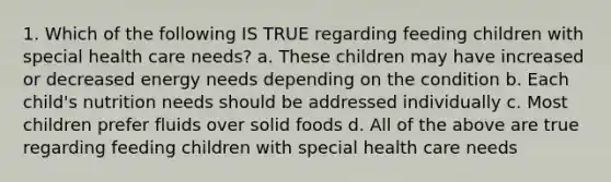 1. Which of the following IS TRUE regarding feeding children with special health care needs? a. These children may have increased or decreased energy needs depending on the condition b. Each child's nutrition needs should be addressed individually c. Most children prefer fluids over solid foods d. All of the above are true regarding feeding children with special health care needs