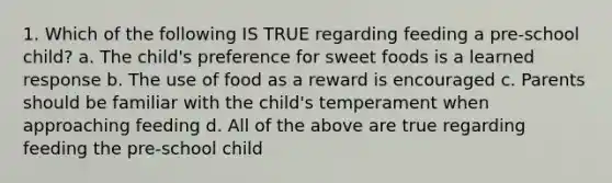 1. Which of the following IS TRUE regarding feeding a pre-school child? a. The child's preference for sweet foods is a learned response b. The use of food as a reward is encouraged c. Parents should be familiar with the child's temperament when approaching feeding d. All of the above are true regarding feeding the pre-school child