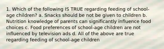 1. Which of the following IS TRUE regarding feeding of school-age children? a. Snacks should be not be given to children b. Nutrition knowledge of parents can significantly influence food choices c. Food preferences of school-age children are not influenced by television ads d. All of the above are true regarding feeding of school-age children