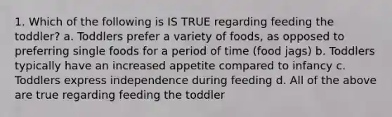 1. Which of the following is IS TRUE regarding feeding the toddler? a. Toddlers prefer a variety of foods, as opposed to preferring single foods for a period of time (food jags) b. Toddlers typically have an increased appetite compared to infancy c. Toddlers express independence during feeding d. All of the above are true regarding feeding the toddler