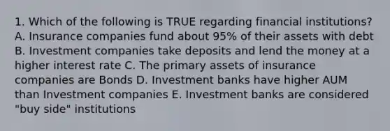 1. Which of the following is TRUE regarding financial institutions? A. Insurance companies fund about 95% of their assets with debt B. Investment companies take deposits and lend the money at a higher interest rate C. The primary assets of insurance companies are Bonds D. Investment banks have higher AUM than Investment companies E. Investment banks are considered "buy side" institutions