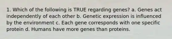 1. Which of the following is TRUE regarding genes? a. Genes act independently of each other b. Genetic expression is influenced by the environment c. Each gene corresponds with one specific protein d. Humans have more genes than proteins.