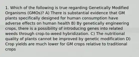 1. Which of the following is true regarding Genetically Modified Organisms (GMOs)? A) There is substantial evidence that GM plants specifically designed for human consumption have adverse effects on human health B) By genetically engineering crops, there is a possibility of introducing genes into related weeds through crop-to-weed hybridization. C) The nutritional quality of plants cannot be improved by genetic modification D) Crop yields are much lower for GM crops relative to traditional crops