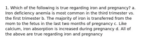 1. Which of the following is true regarding iron and pregnancy? a. Iron deficiency anemia is most common in the third trimester vs. the first trimester b. The majority of iron is transferred from the mom to the fetus in the last two months of pregnancy c. Like calcium, iron absorption is increased during pregnancy d. All of the above are true regarding iron and pregnancy