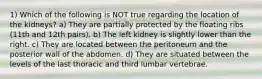 1) Which of the following is NOT true regarding the location of the kidneys? a) They are partially protected by the floating ribs (11th and 12th pairs). b) The left kidney is slightly lower than the right. c) They are located between the peritoneum and the posterior wall of the abdomen. d) They are situated between the levels of the last thoracic and third lumbar vertebrae.