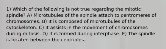 1) Which of the following is not true regarding the mitotic spindle? A) Microtubules of the spindle attach to centromeres of chromosomes. B) It is composed of microtubules of the cytoskeleton. C) It assists in the movement of chromosomes during mitosis. D) It is formed during interphase. E) The spindle is located between the centrioles.