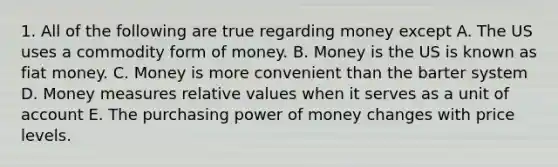 1. All of the following are true regarding money except A. The US uses a commodity form of money. B. Money is the US is known as fiat money. C. Money is more convenient than the barter system D. Money measures relative values when it serves as a unit of account E. The purchasing power of money changes with price levels.