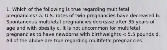 1. Which of the following is true regarding multifetal pregnancies? a. U.S. rates of twin pregnancies have decreased b. Spontaneous multifetal pregnancies decrease after 35 years of age and with obesity c. It is not uncommon for multifetal pregnancies to have newborns with birthweights < 5.5 pounds d. All of the above are true regarding multifetal pregnancies