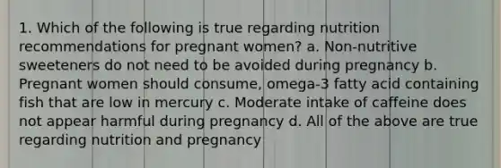 1. Which of the following is true regarding nutrition recommendations for pregnant women? a. Non-nutritive sweeteners do not need to be avoided during pregnancy b. Pregnant women should consume, omega-3 fatty acid containing fish that are low in mercury c. Moderate intake of caffeine does not appear harmful during pregnancy d. All of the above are true regarding nutrition and pregnancy