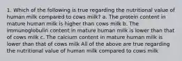 1. Which of the following is true regarding the nutritional value of human milk compared to cows milk? a. The protein content in mature human milk is higher than cows milk b. The immunoglobulin content in mature human milk is lower than that of cows milk c. The calcium content in mature human milk is lower than that of cows milk All of the above are true regarding the nutritional value of human milk compared to cows milk