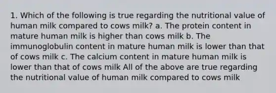 1. Which of the following is true regarding the nutritional value of human milk compared to cows milk? a. The protein content in mature human milk is higher than cows milk b. The immunoglobulin content in mature human milk is lower than that of cows milk c. The calcium content in mature human milk is lower than that of cows milk All of the above are true regarding the nutritional value of human milk compared to cows milk