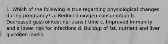 1. Which of the following is true regarding physiological changes during pregnancy? a. Reduced oxygen consumption b. Decreased gastrointestinal transit time c. Improved immunity and a lower risk for infections d. Buildup of fat, nutrient and liver glycogen levels.