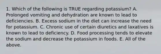 1. Which of the following is TRUE regarding potassium? A. Prolonged vomiting and dehydration are known to lead to deficiencies. B. Excess sodium in the diet can increase the need for potassium. C. Chronic use of certain diuretics and laxatives is known to lead to deficiency. D. Food processing tends to elevate the sodium and decrease the potassium in foods. E. All of the above.