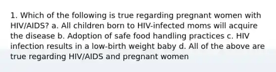 1. Which of the following is true regarding pregnant women with HIV/AIDS? a. All children born to HIV-infected moms will acquire the disease b. Adoption of safe food handling practices c. HIV infection results in a low-birth weight baby d. All of the above are true regarding HIV/AIDS and pregnant women