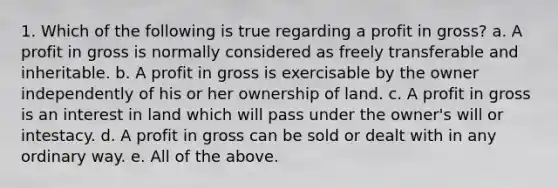 1. Which of the following is true regarding a profit in gross? a. A profit in gross is normally considered as freely transferable and inheritable. b. A profit in gross is exercisable by the owner independently of his or her ownership of land. c. A profit in gross is an interest in land which will pass under the owner's will or intestacy. d. A profit in gross can be sold or dealt with in any ordinary way. e. All of the above.