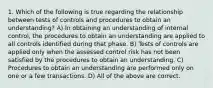 1. Which of the following is true regarding the relationship between tests of controls and procedures to obtain an understanding? A) In obtaining an understanding of internal control, the procedures to obtain an understanding are applied to all controls identified during that phase. B) Tests of controls are applied only when the assessed control risk has not been satisfied by the procedures to obtain an understanding. C) Procedures to obtain an understanding are performed only on one or a few transactions. D) All of the above are correct.