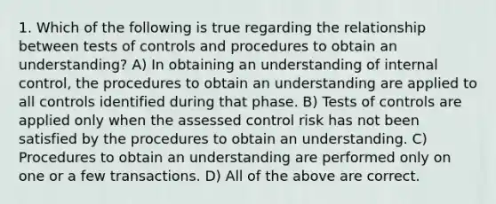 1. Which of the following is true regarding the relationship between tests of controls and procedures to obtain an understanding? A) In obtaining an understanding of internal control, the procedures to obtain an understanding are applied to all controls identified during that phase. B) Tests of controls are applied only when the assessed control risk has not been satisfied by the procedures to obtain an understanding. C) Procedures to obtain an understanding are performed only on one or a few transactions. D) All of the above are correct.