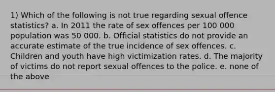 1) Which of the following is not true regarding sexual offence statistics? a. In 2011 the rate of sex offences per 100 000 population was 50 000. b. Official statistics do not provide an accurate estimate of the true incidence of sex offences. c. Children and youth have high victimization rates. d. The majority of victims do not report sexual offences to the police. e. none of the above