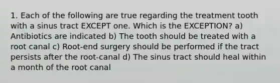 1. Each of the following are true regarding the treatment tooth with a sinus tract EXCEPT one. Which is the EXCEPTION? a) Antibiotics are indicated b) The tooth should be treated with a root canal c) Root-end surgery should be performed if the tract persists after the root-canal d) The sinus tract should heal within a month of the root canal