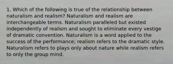 1. Which of the following is true of the relationship between naturalism and realism? Naturalism and realism are interchangeable terms. Naturalism paralleled but existed independently of realism and sought to eliminate every vestige of dramatic convention. Naturalism is a word applied to the success of the performance; realism refers to the dramatic style. Naturalism refers to plays only about nature while realism refers to only the group mind.