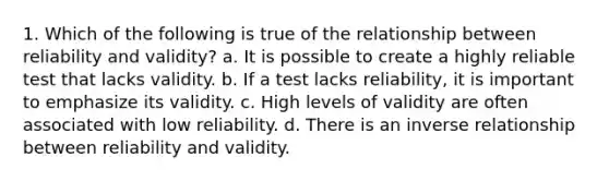 1. Which of the following is true of the relationship between reliability and validity? a. It is possible to create a highly reliable test that lacks validity. b. If a test lacks reliability, it is important to emphasize its validity. c. High levels of validity are often associated with low reliability. d. There is an inverse relationship between reliability and validity.