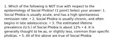 1. Which of the following is NOT true with respect to the epidemiology of Social Phobia? (1 point) Select your answer: 1. Social Phobia is usually acute, and has a high spontaneous remission rate. • 2. Social Phobia is usually chronic, and often begins in late adolescence. • 3. The estimated lifetime prevalence (U.S.) of Social Phobia is about 12% • 4. It is generally thought to be as, or slightly less, common than specific phobias. • 5. All of the above are true of Social Phobia