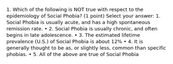 1. Which of the following is NOT true with respect to the epidemiology of Social Phobia? (1 point) Select your answer: 1. Social Phobia is usually acute, and has a high spontaneous remission rate. • 2. Social Phobia is usually chronic, and often begins in late adolescence. • 3. The estimated lifetime prevalence (U.S.) of Social Phobia is about 12% • 4. It is generally thought to be as, or slightly less, common than specific phobias. • 5. All of the above are true of Social Phobia