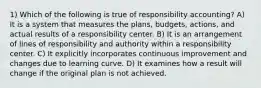 1) Which of the following is true of responsibility accounting? A) It is a system that measures the plans, budgets, actions, and actual results of a responsibility center. B) It is an arrangement of lines of responsibility and authority within a responsibility center. C) It explicitly incorporates continuous improvement and changes due to learning curve. D) It examines how a result will change if the original plan is not achieved.