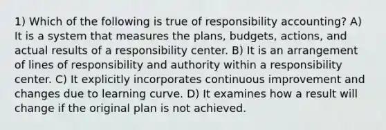 1) Which of the following is true of responsibility accounting? A) It is a system that measures the plans, budgets, actions, and actual results of a responsibility center. B) It is an arrangement of lines of responsibility and authority within a responsibility center. C) It explicitly incorporates continuous improvement and changes due to learning curve. D) It examines how a result will change if the original plan is not achieved.