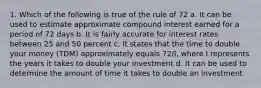 1. Which of the following is true of the rule of 72 a. It can be used to estimate approximate compound interest earned for a period of 72 days b. It is fairly accurate for interest rates between 25 and 50 percent c. It states that the time to double your money (TDM) approximately equals 72/I, where I represents the years it takes to double your investment d. It can be used to determine the amount of time it takes to double an investment