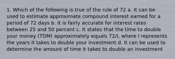 1. Which of the following is true of the rule of 72 a. It can be used to estimate approximate <a href='https://www.questionai.com/knowledge/k07TQ6sK1u-compound-interest' class='anchor-knowledge'>compound interest</a> earned for a period of 72 days b. It is fairly accurate for interest rates between 25 and 50 percent c. It states that the time to double your money (TDM) approximately equals 72/I, where I represents the years it takes to double your investment d. It can be used to determine the amount of time it takes to double an investment