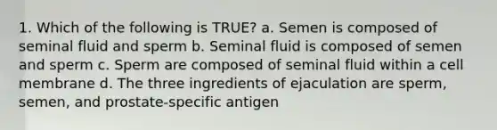 1. Which of the following is TRUE? a. Semen is composed of seminal fluid and sperm b. Seminal fluid is composed of semen and sperm c. Sperm are composed of seminal fluid within a cell membrane d. The three ingredients of ejaculation are sperm, semen, and prostate-specific antigen