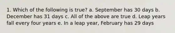 1. Which of the following is true? a. September has 30 days b. December has 31 days c. All of the above are true d. Leap years fall every four years e. In a leap year, February has 29 days