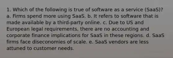 1. Which of the following is true of software as a service (SaaS)? a. Firms spend more using SaaS. b. It refers to software that is made available by a third-party online. c. Due to US and European legal requirements, there are no accounting and corporate finance implications for SaaS in these regions. d. SaaS firms face diseconomies of scale. e. SaaS vendors are less attuned to customer needs.