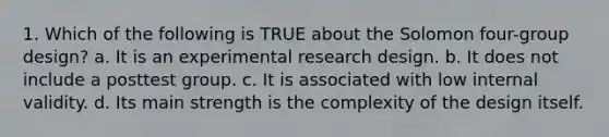 1. Which of the following is TRUE about the Solomon four-group design? a. It is an experimental research design. b. It does not include a posttest group. c. It is associated with low internal validity. d. Its main strength is the complexity of the design itself.