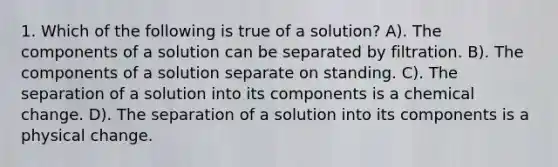 1. Which of the following is true of a solution? A). The components of a solution can be separated by filtration. B). The components of a solution separate on standing. C). The separation of a solution into its components is a chemical change. D). The separation of a solution into its components is a physical change.