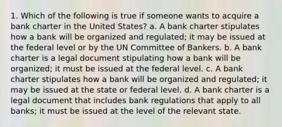 1. Which of the following is true if someone wants to acquire a bank charter in the United States? a. A bank charter stipulates how a bank will be organized and regulated; it may be issued at the federal level or by the UN Committee of Bankers. b. A bank charter is a legal document stipulating how a bank will be organized; it must be issued at the federal level. c. A bank charter stipulates how a bank will be organized and regulated; it may be issued at the state or federal level. d. A bank charter is a legal document that includes bank regulations that apply to all banks; it must be issued at the level of the relevant state.