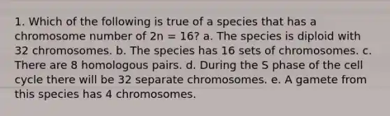 1. Which of the following is true of a species that has a chromosome number of 2n = 16? a. The species is diploid with 32 chromosomes. b. The species has 16 sets of chromosomes. c. There are 8 homologous pairs. d. During the S phase of the cell cycle there will be 32 separate chromosomes. e. A gamete from this species has 4 chromosomes.