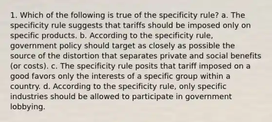 1. Which of the following is true of the specificity rule? a. The specificity rule suggests that tariffs should be imposed only on specific products. b. According to the specificity rule, government policy should target as closely as possible the source of the distortion that separates private and social benefits (or costs). c. The specificity rule posits that tariff imposed on a good favors only the interests of a specific group within a country. d. According to the specificity rule, only specific industries should be allowed to participate in government lobbying.