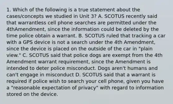 1. Which of the following is a true statement about the cases/concepts we studied in Unit 3? A. SCOTUS recently said that warrantless cell phone searches are permitted under the 4thAmendment, since the information could be deleted by the time police obtain a warrant. B. SCOTUS ruled that tracking a car with a GPS device is not a search under the 4th Amendment, since the device is placed on the outside of the car in "plain view." C. SCOTUS said that police dogs are exempt from the 4th Amendment warrant requirement, since the Amendment is intended to deter police misconduct. Dogs aren't humans and can't engage in misconduct D. SCOTUS said that a warrant is required if police wish to search your cell phone, given you have a "reasonable expectation of privacy" with regard to information stored on the device.